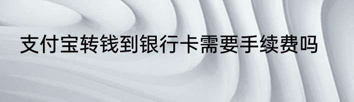 支付宝转钱到银行卡需要手续费吗