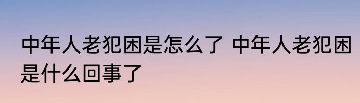 中年人老犯困是怎么了 中年人老犯困是什么回事了