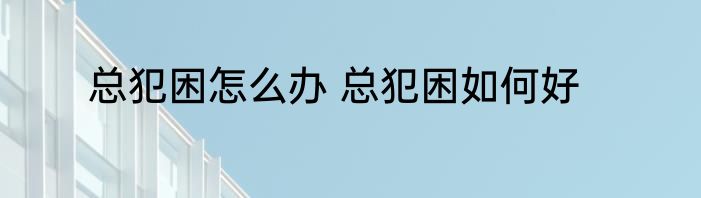 总犯困怎么办 总犯困如何好