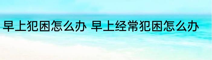 早上犯困怎么办 早上经常犯困怎么办