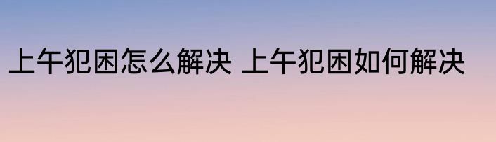 上午犯困怎么解决 上午犯困如何解决