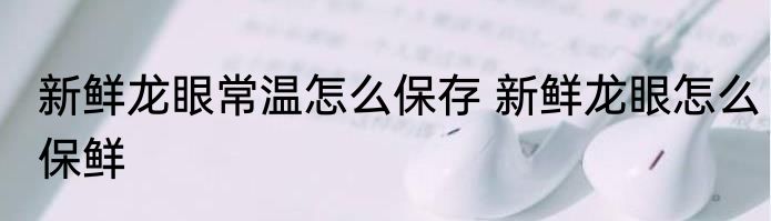 新鲜龙眼常温怎么保存 新鲜龙眼怎么保鲜