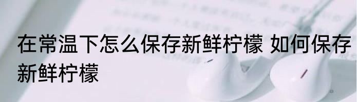 在常温下怎么保存新鲜柠檬 如何保存新鲜柠檬