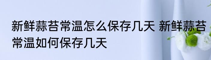 新鲜蒜苔常温怎么保存几天 新鲜蒜苔常温如何保存几天