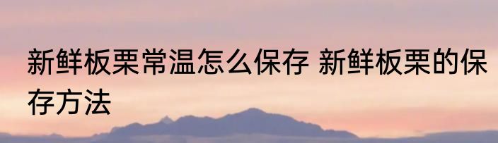 新鲜板栗常温怎么保存 新鲜板栗的保存方法
