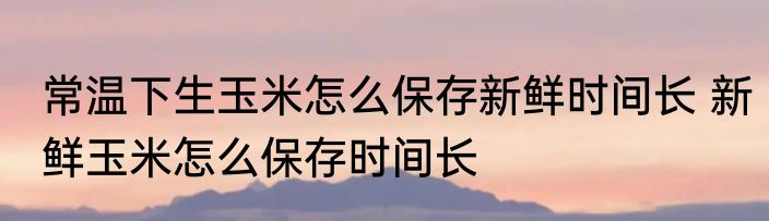 常温下生玉米怎么保存新鲜时间长 新鲜玉米怎么保存时间长