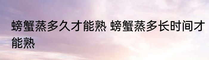 螃蟹蒸多久才能熟 螃蟹蒸多长时间才能熟