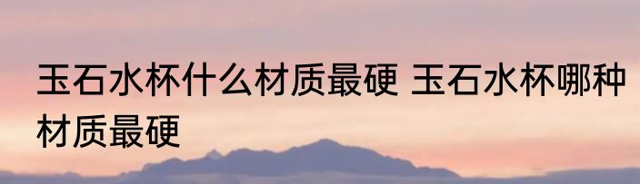 玉石水杯什么材质最硬 玉石水杯哪种材质最硬