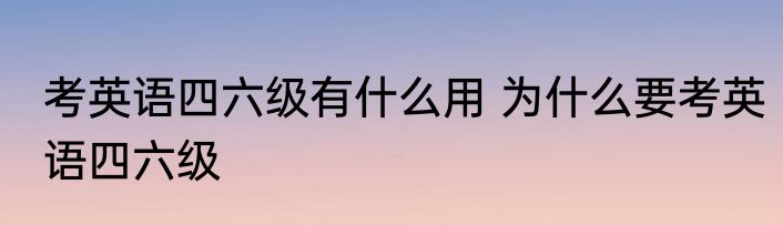 考英语四六级有什么用 为什么要考英语四六级