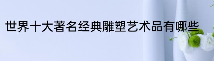 世界十大著名经典雕塑艺术品有哪些