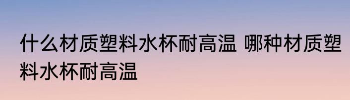 什么材质塑料水杯耐高温 哪种材质塑料水杯耐高温