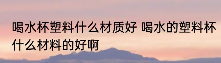 喝水杯塑料什么材质好 喝水的塑料杯什么材料的好啊