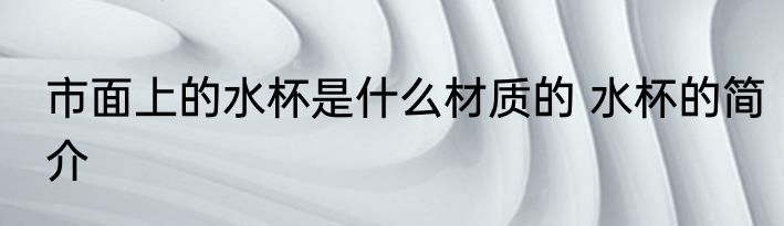 市面上的水杯是什么材质的 水杯的简介