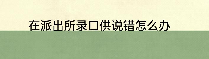 在派出所录口供说错怎么办