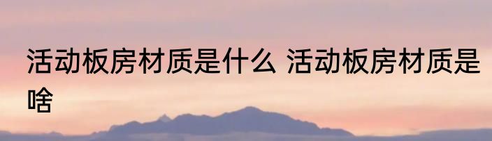 活动板房材质是什么 活动板房材质是啥