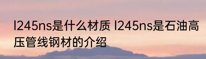 l245ns是什么材质 l245ns是石油高压管线钢材的介绍