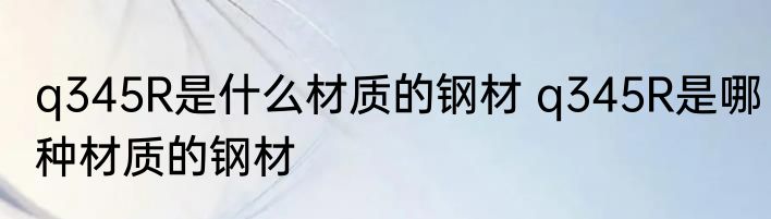 q345R是什么材质的钢材 q345R是哪种材质的钢材