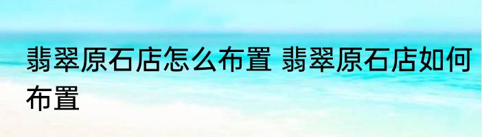 翡翠原石店怎么布置 翡翠原石店如何布置