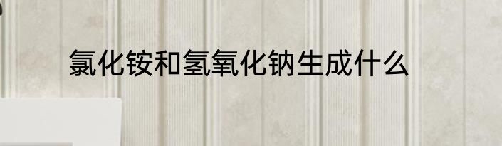 氯化铵和氢氧化钠生成什么