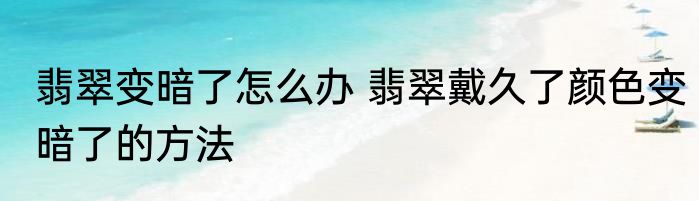 翡翠变暗了怎么办 翡翠戴久了颜色变暗了的方法