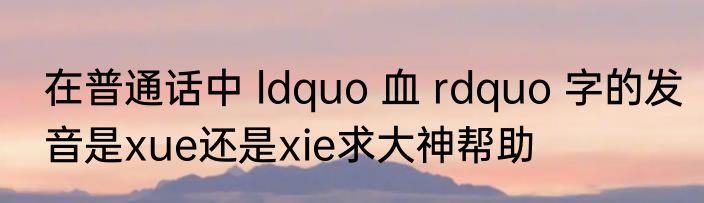 在普通话中 ldquo 血 rdquo 字的发音是xue还是xie求大神帮助