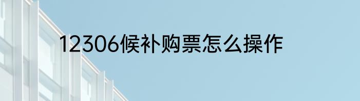 12306候补购票怎么操作