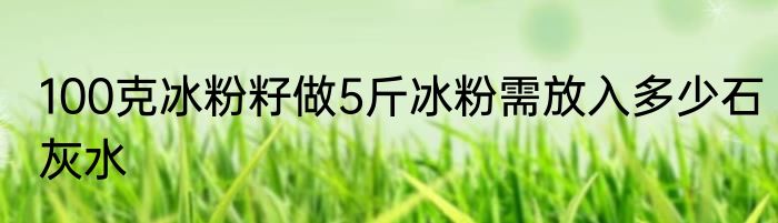 100克冰粉籽做5斤冰粉需放入多少石灰水