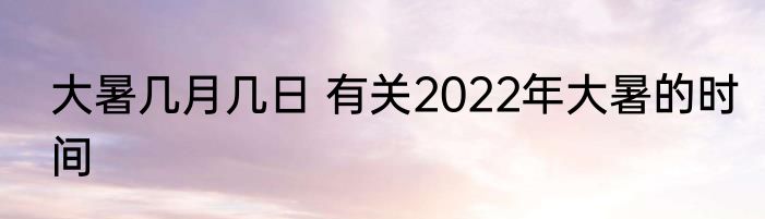 大暑几月几日 有关2022年大暑的时间