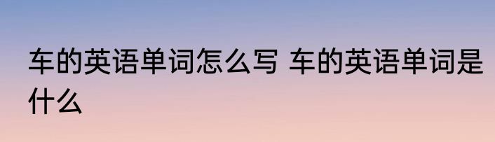 车的英语单词怎么写 车的英语单词是什么