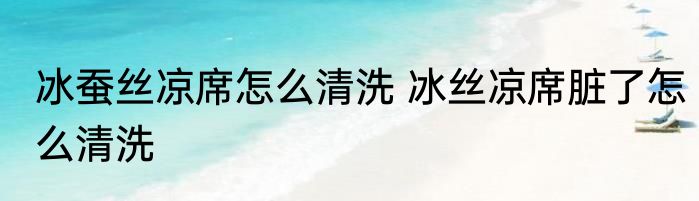 冰蚕丝凉席怎么清洗 冰丝凉席脏了怎么清洗