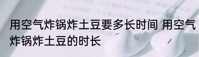 用空气炸锅炸土豆要多长时间 用空气炸锅炸土豆的时长