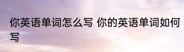 你英语单词怎么写 你的英语单词如何写