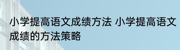 小学提高语文成绩方法 小学提高语文成绩的方法策略