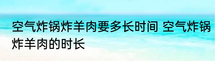 空气炸锅炸羊肉要多长时间 空气炸锅炸羊肉的时长
