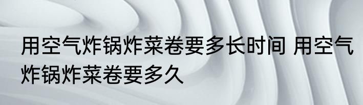 用空气炸锅炸菜卷要多长时间 用空气炸锅炸菜卷要多久