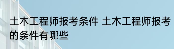 土木工程师报考条件 土木工程师报考的条件有哪些