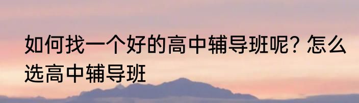 如何找一个好的高中辅导班呢? 怎么选高中辅导班