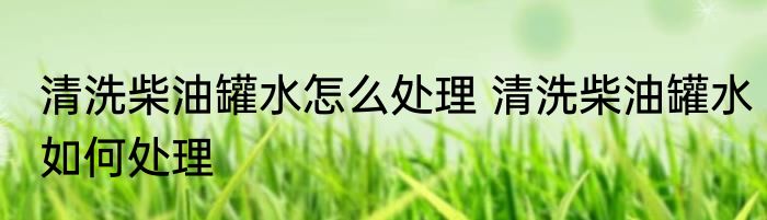 清洗柴油罐水怎么处理 清洗柴油罐水如何处理