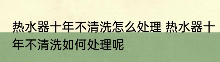 热水器十年不清洗怎么处理 热水器十年不清洗如何处理呢