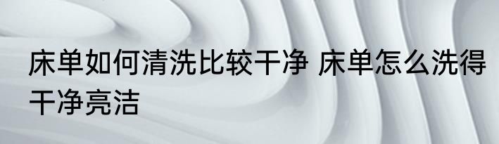 床单如何清洗比较干净 床单怎么洗得干净亮洁