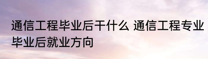 通信工程毕业后干什么 通信工程专业毕业后就业方向