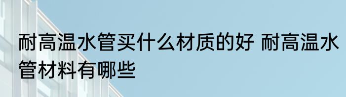 耐高温水管买什么材质的好 耐高温水管材料有哪些