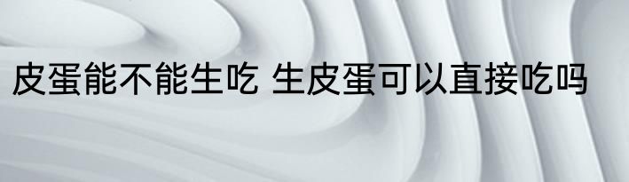 皮蛋能不能生吃 生皮蛋可以直接吃吗