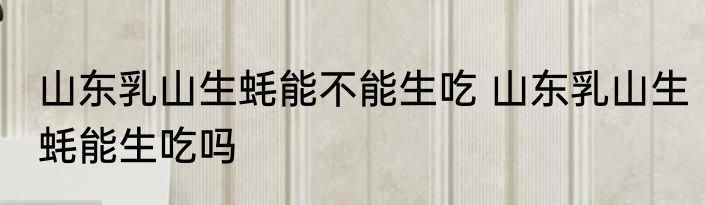 山东乳山生蚝能不能生吃 山东乳山生蚝能生吃吗