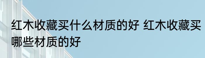 红木收藏买什么材质的好 红木收藏买哪些材质的好