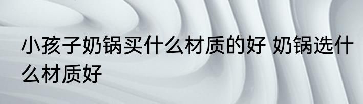 小孩子奶锅买什么材质的好 奶锅选什么材质好