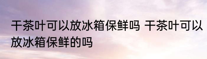 干茶叶可以放冰箱保鲜吗 干茶叶可以放冰箱保鲜的吗