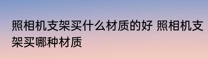 照相机支架买什么材质的好 照相机支架买哪种材质