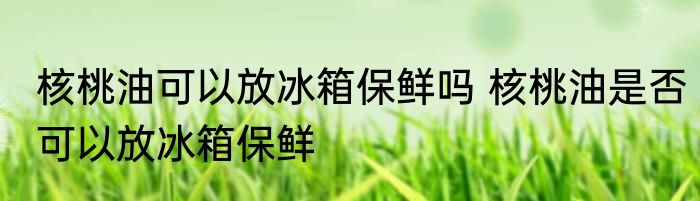 核桃油可以放冰箱保鲜吗 核桃油是否可以放冰箱保鲜