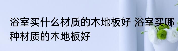 浴室买什么材质的木地板好 浴室买哪种材质的木地板好